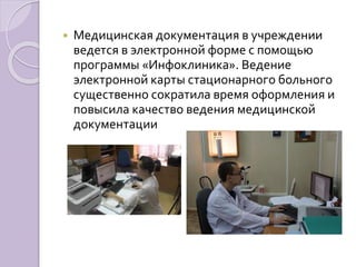  Медицинская документация в учреждении 
ведется в электронной форме с помощью 
программы «Инфоклиника». Ведение 
электронной карты стационарного больного 
существенно сократила время оформления и 
повысила качество ведения медицинской 
документации 
 