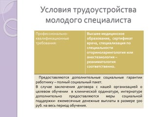 Условия трудоустройства 
молодого специалиста 
Профессионально- 
квалификационные 
требования: 
Высшее медицинское 
образование, сертификат 
врача, специализация по 
специальности 
оториноларингология или 
анестезиология – 
реаниматология 
соответственно. 
Предоставляются дополнительные социальные гарантии 
работнику – полный социальный пакет. 
В случае заключения договора с нашей организацией о 
целевом обучении в клинической ординатуре, интернатуре 
дополнительно предоставляются меры социальной 
поддержки- ежемесячные денежные выплаты в размере 500 
руб. на весь период обучения. 
 