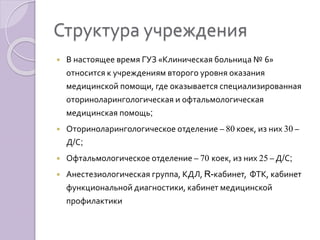 Структура учреждения 
 В настоящее время ГУЗ «Клиническая больница № 6» 
относится к учреждениям второго уровня оказания 
медицинской помощи, где оказывается специализированная 
оториноларингологическая и офтальмологическая 
медицинская помощь; 
 Оториноларингологическое отделение – 80 коек, из них 30 – 
Д/С; 
 Офтальмологическое отделение – 70 коек, из них 25 – Д/С; 
 Анестезиологическая группа, КДЛ, R-кабинет, ФТК, кабинет 
функциональной диагностики, кабинет медицинской 
профилактики 
 