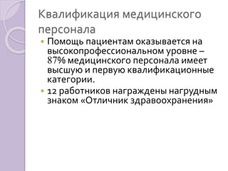 Квалификация медицинского 
персонала 
 Помощь пациентам оказывается на 
высокопрофессиональном уровне – 
87% медицинского персонала имеет 
высшую и первую квалификационные 
категории. 
 12 работников награждены нагрудным 
знаком «Отличник здравоохранения» 
 