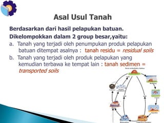 Berdasarkan dari hasil pelapukan batuan. 
Dikelompokkan dalam 2 group besar,yaitu: 
a. Tanah yang terjadi oleh penumpukan produk pelapukan 
batuan ditempat asalnya : tanah residu = residual soils 
b. Tanah yang terjadi oleh produk pelapukan yang 
kemudian terbawa ke tempat lain : tanah sedimen = 
transported soils 
 