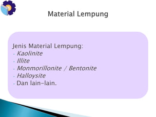 Jenis Material Lempung: 
• Kaolinite 
• Illite 
•Monmorillonite / Bentonite 
• Halloysite 
• Dan lain-lain. 
 
