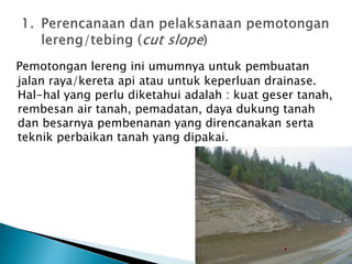 Pemotongan lereng ini umumnya untuk pembuatan 
jalan raya/kereta api atau untuk keperluan drainase. 
Hal-hal yang perlu diketahui adalah : kuat geser tanah, 
rembesan air tanah, pemadatan, daya dukung tanah 
dan besarnya pembenanan yang direncanakan serta 
teknik perbaikan tanah yang dipakai. 
 