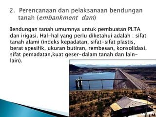 Bendungan tanah umumnya untuk pembuatan PLTA 
dan irigasi. Hal-hal yang perlu diketahui adalah : sifat 
tanah alami (indeks kepadatan, sifat-sifat plastis, 
berat spesifik, ukuran butiran, rembesan, konsolidasi, 
sifat pemadatan,kuat geser-dalam tanah dan lain-lain). 
 