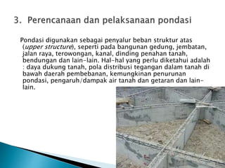 Pondasi digunakan sebagai penyalur beban struktur atas 
(upper structure), seperti pada bangunan gedung, jembatan, 
jalan raya, terowongan, kanal, dinding penahan tanah, 
bendungan dan lain-lain. Hal-hal yang perlu diketahui adalah 
: daya dukung tanah, pola distribusi tegangan dalam tanah di 
bawah daerah pembebanan, kemungkinan penurunan 
pondasi, pengaruh/dampak air tanah dan getaran dan lain-lain. 
 