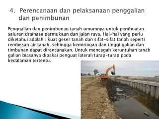 Penggalian dan penimbunan tanah umumnya untuk pembuatan 
saluran drainase permukaan dan jalan raya. Hal-hal yang perlu 
diketahui adalah : kuat geser tanah dan sifat-sifat tanah seperti 
rembesan air tanah, sehingga kemiringan dan tinggi galian dan 
timbunan dapat direncanakan. Untuk mencegah keruntuhan tanah 
galian biasanya dipakai penguat lateral/turap-turap pada 
kedalaman tertentu. 
 