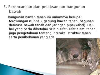 Bangunan bawah tanah ini umumnya berupa : 
terowongan (tunnel), gedung bawah tanah, bagunan 
drainase bawah tanah dan jaringan pipa/kabel). Hal-hal 
yang perlu diketahui selain sifat-sifat alami tanah 
juga pengetahuan tentang interaksi struktur tanah 
serta pembebanan yang ada. 
 