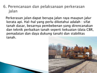 Perkerasan jalan dapat berupa jalan raya maupun jalur 
kerata api. Hal-hal yang perlu diketahui adalah : sifat 
tanah dasar, besarnya pembebenan yang direncanakan 
dan teknik perbaikan tanah seperti kekuatan (data CBR, 
pemadatan dan daya dukung tanah) dan stabilitas 
tanah. 
 