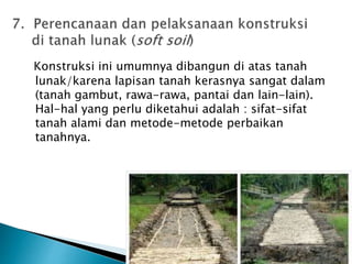 Konstruksi ini umumnya dibangun di atas tanah 
lunak/karena lapisan tanah kerasnya sangat dalam 
(tanah gambut, rawa-rawa, pantai dan lain-lain). 
Hal-hal yang perlu diketahui adalah : sifat-sifat 
tanah alami dan metode-metode perbaikan 
tanahnya. 
 