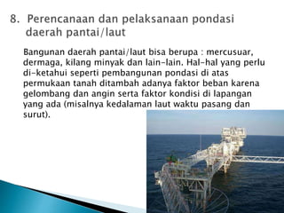 Bangunan daerah pantai/laut bisa berupa : mercusuar, 
dermaga, kilang minyak dan lain-lain. Hal-hal yang perlu 
di-ketahui seperti pembangunan pondasi di atas 
permukaan tanah ditambah adanya faktor beban karena 
gelombang dan angin serta faktor kondisi di lapangan 
yang ada (misalnya kedalaman laut waktu pasang dan 
surut). 
 