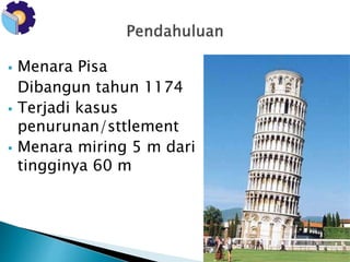  Menara Pisa 
Dibangun tahun 1174 
 Terjadi kasus 
penurunan/sttlement 
 Menara miring 5 m dari 
tingginya 60 m 
 