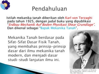 Istilah mekanika tanah diberikan oleh Karl von Terzaghi 
pada tahun 1925, dengan judul buku yang dipublikasi 
“Erdbau Mechanik Auf Boden Physikasi Shear Grundlage”. 
Dan dikenal sebagai “Bapak Mekanika Tanah”. 
 