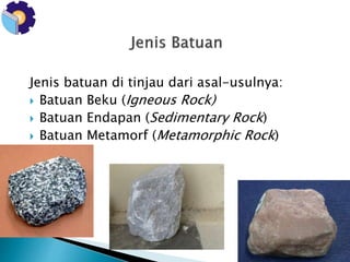 Jenis batuan di tinjau dari asal-usulnya: 
 Batuan Beku (Igneous Rock) 
 Batuan Endapan (Sedimentary Rock) 
 Batuan Metamorf (Metamorphic Rock) 
 