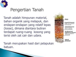 Tanah adalah himpunan material, 
bahan organik yang melapuk, dan 
endapan-endapan yang relatif lepas 
(loose), dimana diantara butiran 
terdapat ruang-ruang kosong yang 
terisi oleh zat cair dan udara. 
Tanah merupakan hasil dari pelapukan 
batuan. 
 