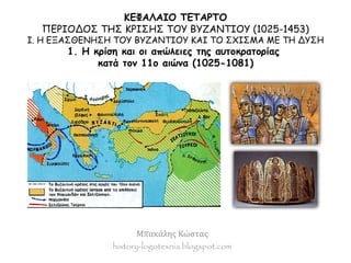 ΚΕΦΑΛΑΙΟ ΤΕΤΑΡΤΟ 
ΠΕΡΙΟΔΟΣ ΤΗΣ ΚΡΙΣΗΣ ΤΟΥ ΒΥΖΑΝΤΙΟΥ (1025-1453) 
I. Η ΕΞΑΣΘΕΝΗΣΗ ΤΟΥ ΒΥΖΑΝΤΙΟΥ ΚΑΙ ΤΟ ΣΧΙΣΜΑ ΜΕ ΤΗ ΔΥΣΗ 
1. Η κρίση και οι απώλειες της αυτοκρατορίας 
κατά τον 11ο αιώνα (1025-1081) 
Μπακάλης Κώστας 
history-logotexnia.blogspot.com 
 