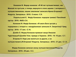 Конюхов Ф. Федор конюхов: «Я 40 лет путешествовал, как 
Моисей по пустыне, а теперь вернулся в лоно церкви: ( интервью с 
путешественником, нашим земляком/ записала Ирина Егорова)// 
Индустр. Запорожье.- 2010.- 5 июня.- С.9. 
Подольський Є. Федір Конюхов: подорож триває// Пенсійний 
кур’єр.- 2010.- №28.-С.6. 
Конюхов Ф. Федір Конюхов: «Я свого Бога зустрів у 
подорожах»:( інтерв’ю з мандрівником/ записала Н. Зворигіна)// Уряд. 
кур’єр.- 2010.- 17 лип.- С.16. 
Дзюба О. Федор Конюхов привезет мощи Николая 
Чудотворца/О.Дзюба// Ком. правда в Украине.- 2010.- 10- 16 дек.- С.7. 
Егорова И. Надо уже молиться за других, а не 
путешествовать/И.Егорова// Индустр. Запорожье.- 2010.- 21 дек.- С.1;3. 
Федор Конюхов написал икону путешественников//Индустр. 
Запорожье.- 2010.- 28 дек.- С.3. 
 