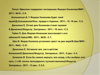 Посол Эфиопии поддержал экспедицию Федора Конюхова//МИГ.- 
2011.- №10.- С.9. 
Алишевская Д. У Федора Конюхова будет свой 
музей/Д.Алишевская//Ком. правда в Украине.- 2011.- 12- 18 авг.- С.4. 
Данилина Е. Отчий дом Конюхова станет музеем/ 
Е.Данилина//Индустр. Запорожье.- 2011.- 16 сент.- С.3. 
Чайка Л. Дом Федора Конюхова восстановят к его 
юбилею/Л.Чайка//МВ.- 2011.- №39.- С.7. 
Шак В. Федор Конюхов установил крест на дне моря/В.Шак//МИГ.- 
2011.- №42.- С.51. 
Данилина Е. Оставили все, как в детстве 
Конюхова/Е.Данилина//Индустр. Запорожье.- 2011.- 6 дек.- С.4. 
Конюхов Ф. Если бы можно вернуть все назад, я бы выбрал этот 
путь: ( к 60- летию легендарного путешественника)//Индустр. 
Запорожье.- 2011.- 13 дек.- С.2;5. 
 