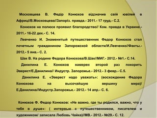 Московцева В. Федір Конюхов відзначив свій ювілей в 
Африці/В.Московцева//Запоріз. правда.- 2011.- 17 груд.- С.2. 
Конюхов на полюсе проявил благородство// Ком. правда в Украине.- 
2011.- 16-22 дек.- С. 14. 
Левченко И. Знаменитый путешественник Федор Конюхов стал 
почетным гражданином Запорожской области/И.Левченко//Факты.- 
2012.- 5 янв.- С. 2. 
Шак В. На родине Федора Конюхова/В.Шак//МИГ.- 2012.- №1.- С.14. 
Данилина Е. Конюхов намерен второй раз покорить 
Эверест/Е.Данилина// Индустр. Запорожье.- 2012.- 3 февр.- С.5. 
Данилина Е. «Эверест надо уважать»: (восхождение Федора 
Конюхова на высочайшую вершину мира)/ 
Е.Данилина//Индустр.Запорожье.- 2012.- 14 апр.- С. 6. 
Конюхов Ф. Федор Конюхов: «Не важно, где ты родился, важно, что у 
тебя в душе»: ( интервью с путешественником, писателем и 
художником/ записала Любовь Чайка)//МВ.- 2012.- №29.- С. 12. 
 