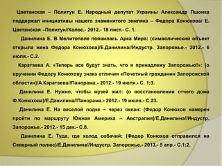 Цветанская – Политун Е. Народный депутат Украины Александр Пшонка 
поддержал инициативы нашего знаменитого земляка – Федора Конюхова/ Е. 
Цветанская –Политун//Колос.- 2012.- 18 лист.- С. 1. 
Данилина Е. В Мелитополе появилась Арка Мира: (символический объект 
открыла жена Федора Конюхова)/Е.Данилина//Индустр. Запорожье.- 2012.- 6 
июля.- С.2. 
Каратаева А. «Теперь все будут знать, что я принадлежу Запорожью!»: (о 
вручении Федору Конюхову знака отличия «Почетный гражданин Запорожской 
области»)/А.Каратаева//Панорама.- 2012.- 19 июля.- С. 1;3. 
Данилина Е. Нужно, чтобы музей жил: (о восстановлении отчего дома 
Ф.Конюхова)/Е.Данилина//Панорама.- 2012.- 19 июля.- С.23. 
Данилина Е. На веселой лодке – через океан: (Федор Конюхов намерен 
пройти по маршруту Южная Америка – Австралия)/Е.Данилина//Индустр. 
Запорожье.- 2012.- 15 дек.- С.8. 
Данилина Е. Туда, где холод собачий: (Федор Конюхов отправился на 
Северный полюс)/Е.Данилина//Индустр. Запорожье.- 2013.- 5 апр.- С.1;2. 
 
