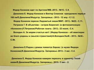 Федор Конюхов идет по Арктике//МВ.-2013.- №15.- С.9. 
Данилина Е. Федор Конюхов и Виктор Симонов преодолели первые 
100 км/Е.Данилина//Индустр. Запорожье.- 2013.- 12 апр.- С.1;2. 
Федор Конюхов пересек Ледовитый океан//МИГ.- 2013.- №22.- С.11. 
Петраков Г. В объективе – остров Бирючий: (о фотокомпозиции 
«Конюхов»)/Г.Петраков//Рабочая газета.- 2013.- 22 июня.- С.4. 
Володин А. За морем счастья нет!: (Федор Конюхов – об авантюрах 
во благо родины и смысле странствий)/А.Володин//АиФ.- 2013.- №30.- 
С.№. 
Данилина Е.Рядом с домом появится баркас: (о музее Федора 
Конюхова)/Е.Данилина//Индустр. Запорожье.-2013.- 2 авг.- С.4. 
Данилина Е. Федор Конюхов намерен пересечь в одиночку Тихий 
океан/Е.Данилина//Индустр. Запорожье.- 2013.- 3 авг.- .2. 
 