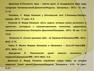 Данилина Е.Построить Арку – святое дело: (о воздвижении Арки мира 
супругами Конюховыми)/Е.Данилина//Индустр. Запорожье.- 2013.- 13 авг.- 
С.1;4. 
Коховець С. Федір Конюхов у батьківській хаті/ С.Коханець//Запоріз. 
правда.- 2013.- 17 серп.- С.4. 
Конюхов Ф. Федор Конюхов: «Есть задачи, которые нужно выполнять в 
одиночку»: (интервью с путешественником, писателем, художником, 
священником/записала Екатерина Данилина//Панорама.- 2013.- 29 авг.- С.12- 
13;23. 
Балакина И. «Самое красивое небо - на Украине»/И.Балакина//МВ.- 2013.- 
№32.- С.15. 
Чайка Л. Музею Федора Конюхова в Приазовье – быть!/Л.Чайка//МВ.- 
2013.- №32.- С.8. 
Дороднова Е. Приазовский музей получил экспонаты в 
подарок/Е.Дороднова//МВ.- 2013.-№33.- С.8. 
Данилина Е. Федор Конюхов опробовал новую лодку, на которой 
пересечет Тихий океан/Е.Данилина//Индустр. Запорожье.- 2-13.- 14 сент.- 
С.3;7. 
 