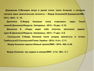Дороднова Е.Мелодия ветра в дикой степи: (село Атманай, с которым 
связана одна замечательная личность – Федор Конюхов)/Е.Дороднова//МВ.- 
2013.- №41.- С. 18. 
Данилина Е.Федор Конюхов готов стартовать через Тихий 
океан/Е.Данилина//Индустр. Запорожье.- 2013.- 10 дек.- С.10. 
Данилина Е. «Лодка ведет себя отлично, автопилот держит 
курс»/Е.Данилина//Индустр. Запорожье.- 2013.- 17 дек.- С.9. 
Сосницький Л.Федір Конюхов після шторму змагається із течією 
Гумбольдта/Л.Сосницький//Голос України.- 2014.- 9 січ.- С.11. 
Федор Конюхов пересек Южный тропик//МИГ.- 2014.- №2.-С.48. 
Федор Конюхов: три недели в океане//МИГ.- 2-14.- №3.- С.7. 
 