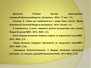 Данилина Е.Океан быстро перестраивает 
человека/Е.Данилина//Индустр. Запорожье.- 2014.- 17 янв.- С.5. 
Ткаченко А. «Пора уже приближаться к дому! Всем поклон. Федор 
Конюхов»/А.Ткаченко//Индустр.Запорожье.- 2014.- 26 апр.- с.5. 
В воскресенье ,8 июня, завершил долгое путешествие наш, земляк 
Федор Конюхов//МИГ.- 2014.- №24.- С.4. 
Книга Федора Конюхова впервые издана на украинском языке//МВ.- 
2014.- №25.- С.3. 
Федор Конюхов совершит кругосветку на воздушном шаре//МИГ.- 
2014.- №28.- С.44. 
Кожемякин В.Непотопляемый. У Федора Конюхова получается 
рисковать, не искушая судьбу/В.Кожемякин//АиФ.- 2014.-№32.- С.19. 
