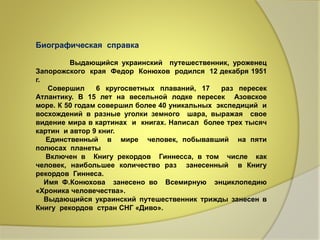 Биографическая справка 
Выдающийся украинский путешественник, уроженец 
Запорожского края Федор Конюхов родился 12 декабря 1951 
г. 
Совершил 6 кругосветных плаваний, 17 раз пересек 
Атлантику. В 15 лет на весельной лодке пересек Азовское 
море. К 50 годам совершил более 40 уникальных экспедиций и 
восхождений в разные уголки земного шара, выражая свое 
видение мира в картинах и книгах. Написал более трех тысяч 
картин и автор 9 книг. 
Единственный в мире человек, побывавший на пяти 
полюсах планеты 
Включен в Книгу рекордов Гиннесса, в том числе как 
человек, наибольшее количество раз занесенный в Книгу 
рекордов Гиннеса. 
Имя Ф.Конюхова занесено во Всемирную энциклопедию 
«Хроника человечества». 
Выдающийся украинский путешественник трижды занесен в 
Книгу рекордов стран СНГ «Диво». 
 