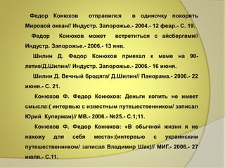Федор Конюхов отправился в одиночку покорять 
Мировой океан// Индустр. Запорожье.- 2004.- 12 февр.- С. 19. 
Федор Конюхов может встретиться с айсбергами// 
Индустр. Запорожье.- 2006.- 13 янв. 
Шилин Д. Федор Конюхов приехал к маме на 90- 
летие/Д.Шилин// Индустр. Запорожье.- 2006.- 16 июня. 
Шилин Д. Вечный бродяга/ Д.Шилин// Панорама.- 2006.- 22 
июня.- С. 21. 
Конюхов Ф. Федор Конюхов: Деньги копить не имеет 
смысла:( интервью с известным путешественником/ записал 
Юрий Куперман)// МВ.- 2006.- №25.- С.1;11. 
Конюхов Ф. Федор Конюхов: «В обычной жизни я не 
нахожу для себя места»:(интервью с украинским 
путешественником/ записал Владимир Шак)// МИГ.- 2006.- 27 
июля.- С.11. 
 