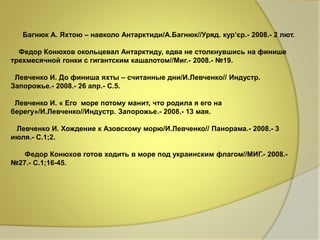 Багнюк А. Яхтою – навколо Антарктиди/А.Багнюк//Уряд. кур’єр.- 2008.- 2 лют. 
Федор Конюхов окольцевал Антарктиду, едва не столкнувшись на финише 
трехмесячной гонки с гигантским кашалотом//Миг.- 2008.- №19. 
Левченко И. До финиша яхты – считанные дни/И.Левченко// Индустр. 
Запорожье.- 2008.- 26 апр.- С.5. 
Левченко И. « Его море потому манит, что родила я его на 
берегу»/И.Левченко//Индустр. Запорожье.- 2008.- 13 мая. 
Левченко И. Хождение к Азовскому морю/И.Левченко// Панорама.- 2008.- 3 
июля.- С.1;2. 
Федор Конюхов готов ходить в море под украинским флагом//МИГ.- 2008.- 
№27.- С.1;16-45. 
 
