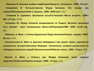 Левченко И. Конюхов выбрал верблюдов//Индустр. Запорожье.- 2008.- 26 сент. 
Кожемякин В. Путешественник Федор Конюхов. Кто лишает нас 
океана?/В.Кожемякин//АиФ в Украине.- 2008.- №39-сент.- С.3. 
Степанов И. Сдавайся, Шелковый путь/И.Степанов// Место встречи.- 2009.- 
№2.- 27 янв.- С.13. 
Куперман Ю. Федор Конюхов возвращается на Родину. Великий шелковый 
путь пройдет через Запорожскую область/Ю.Куперман//МВ.- 2009.- 22-28 апр.- 
С.7. 
Кобинець А. Маяк у Степку будуватиме Федір Конюхов//Запоріз. правда.- 2009.- 
26 лист.- С.1. 
Пасишниченко Е. Маяк от русского Хейердала:( про проект маяка, сделанного 
знаменитым путешественником Федором Конюховым, который разместится на 
побережье Азовского моря)/Е.Пасишниченко//Рабочая газета.- 2009.- 10 дек.- С.2. 
Багнюк А. Маяк у Степку:( про Федіра Конюхова героя «хроніки 
людства»)/А.Багнюк//Україна молода.- 2009.- 12 груд.- с.3. 
 
