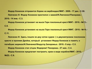 Федор Конюхов отправится Корею на верблюдах//МИГ.- 2009.- 17 дек.- С.50. 
Левченко И. Федор Конюхов простился с мамой/И.Левченко//Панорама.- 
2010.- 14 янв.- С.3. 
Федор Конюхов установит на мысе Горн поклонный крест//МИГ.- 2010.- №13.- 
С.9. 
Федор Конюхов установил на мысе Горн поклонный крест//МИГ.- 2010.- №14.- 
С.11. 
Левченко И. Здесь пошли ко дну сотни судов: ( о двухметровом поклонном 
кресте в проливе Дрейка, который установил Федор Конюхов в память о 
погибших моряках/И.Левченко//Индустр.Запорожье.- 2010.- 9 апр.- С.5. 
Федор Конюхов стал отцом Федором// Панорама.- 27 мая.- С.4. 
Федор Конюхов предлагает построить храм в виде корабля//МИГ.- 2010.- 
№22.- С.9. 
 