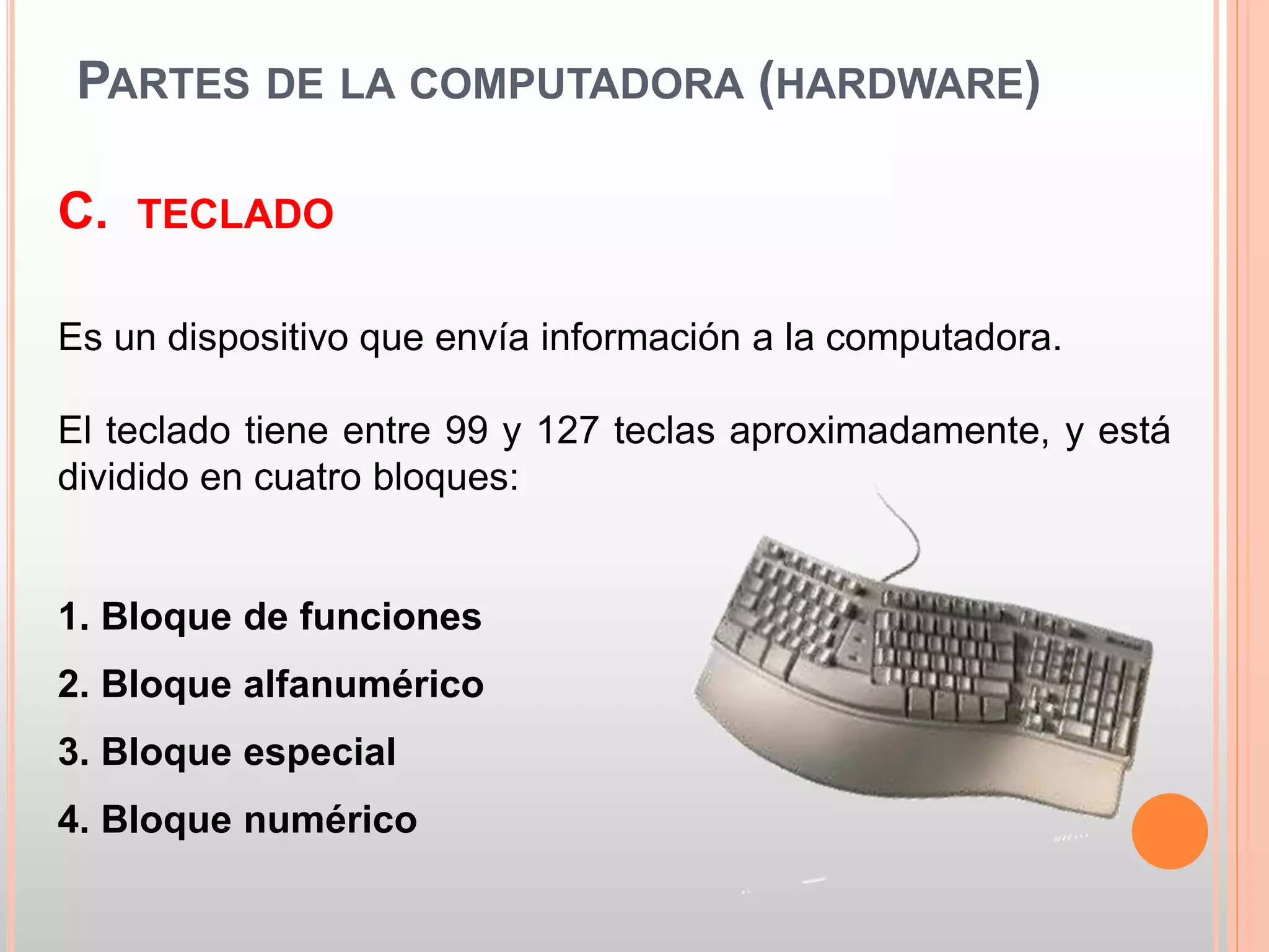 PARTES DE LA COMPUTADORA (HARDWARE) 
C. TECLADO 
Es un dispositivo que envía información a la computadora. 
El teclado tiene entre 99 y 127 teclas aproximadamente, y está 
dividido en cuatro bloques: 
1. Bloque de funciones 
2. Bloque alfanumérico 
3. Bloque especial 
4. Bloque numérico 
 