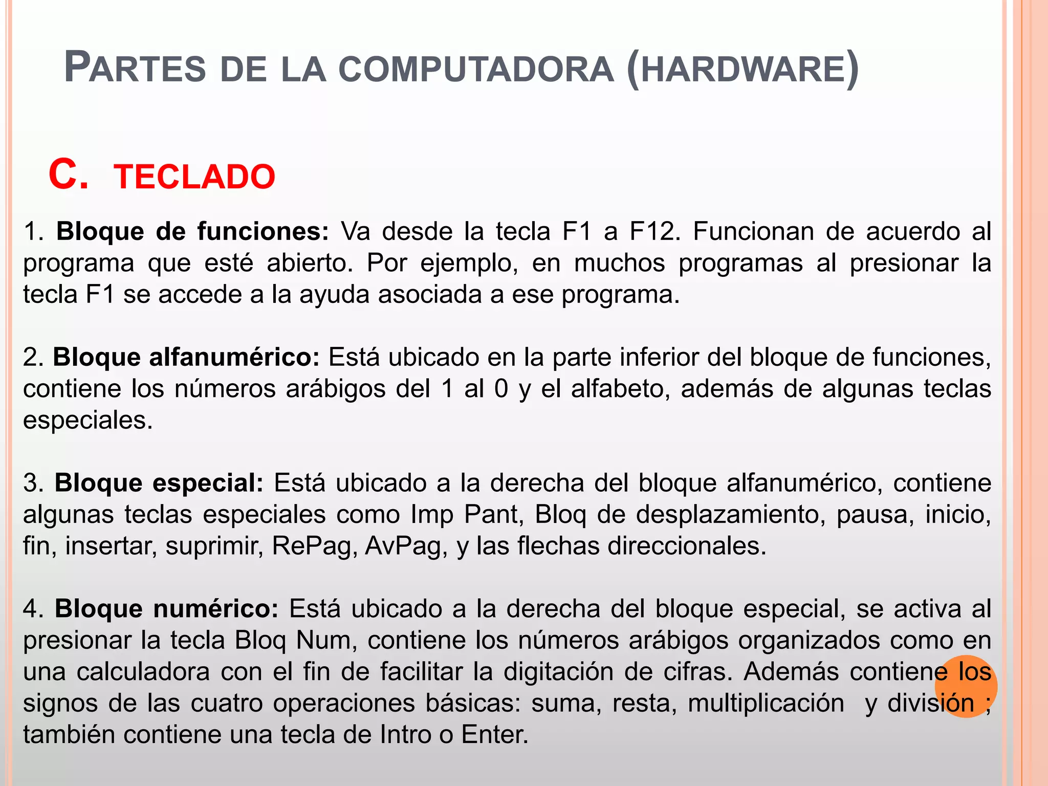 PARTES DE LA COMPUTADORA (HARDWARE) 
C. TECLADO 
1. Bloque de funciones: Va desde la tecla F1 a F12. Funcionan de acuerdo al 
programa que esté abierto. Por ejemplo, en muchos programas al presionar la 
tecla F1 se accede a la ayuda asociada a ese programa. 
2. Bloque alfanumérico: Está ubicado en la parte inferior del bloque de funciones, 
contiene los números arábigos del 1 al 0 y el alfabeto, además de algunas teclas 
especiales. 
3. Bloque especial: Está ubicado a la derecha del bloque alfanumérico, contiene 
algunas teclas especiales como Imp Pant, Bloq de desplazamiento, pausa, inicio, 
fin, insertar, suprimir, RePag, AvPag, y las flechas direccionales. 
4. Bloque numérico: Está ubicado a la derecha del bloque especial, se activa al 
presionar la tecla Bloq Num, contiene los números arábigos organizados como en 
una calculadora con el fin de facilitar la digitación de cifras. Además contiene los 
signos de las cuatro operaciones básicas: suma, resta, multiplicación y división ; 
también contiene una tecla de Intro o Enter. 
 