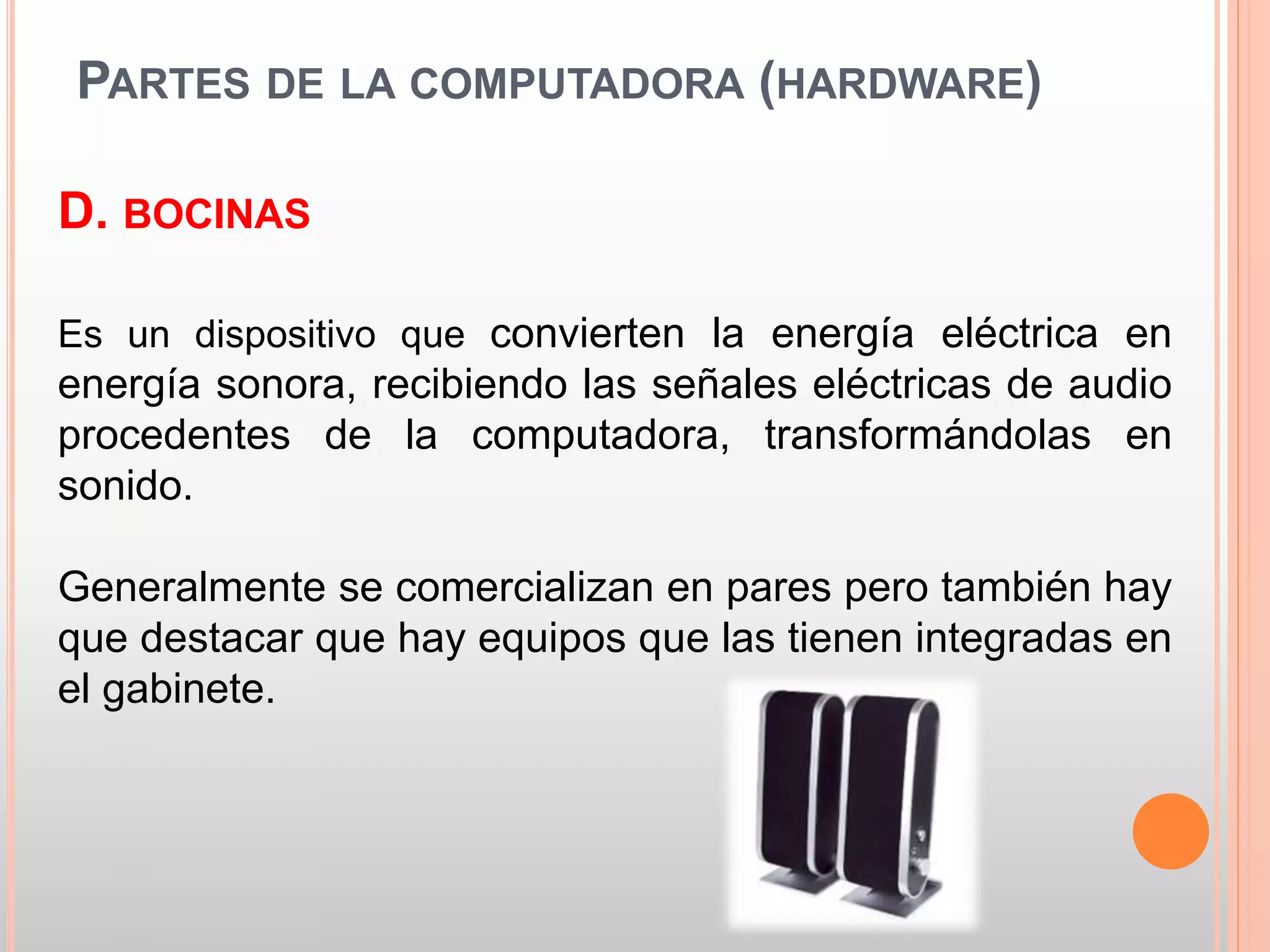 PARTES DE LA COMPUTADORA (HARDWARE) 
D. BOCINAS 
Es un dispositivo que convierten la energía eléctrica en 
energía sonora, recibiendo las señales eléctricas de audio 
procedentes de la computadora, transformándolas en 
sonido. 
Generalmente se comercializan en pares pero también hay 
que destacar que hay equipos que las tienen integradas en 
el gabinete. 
 