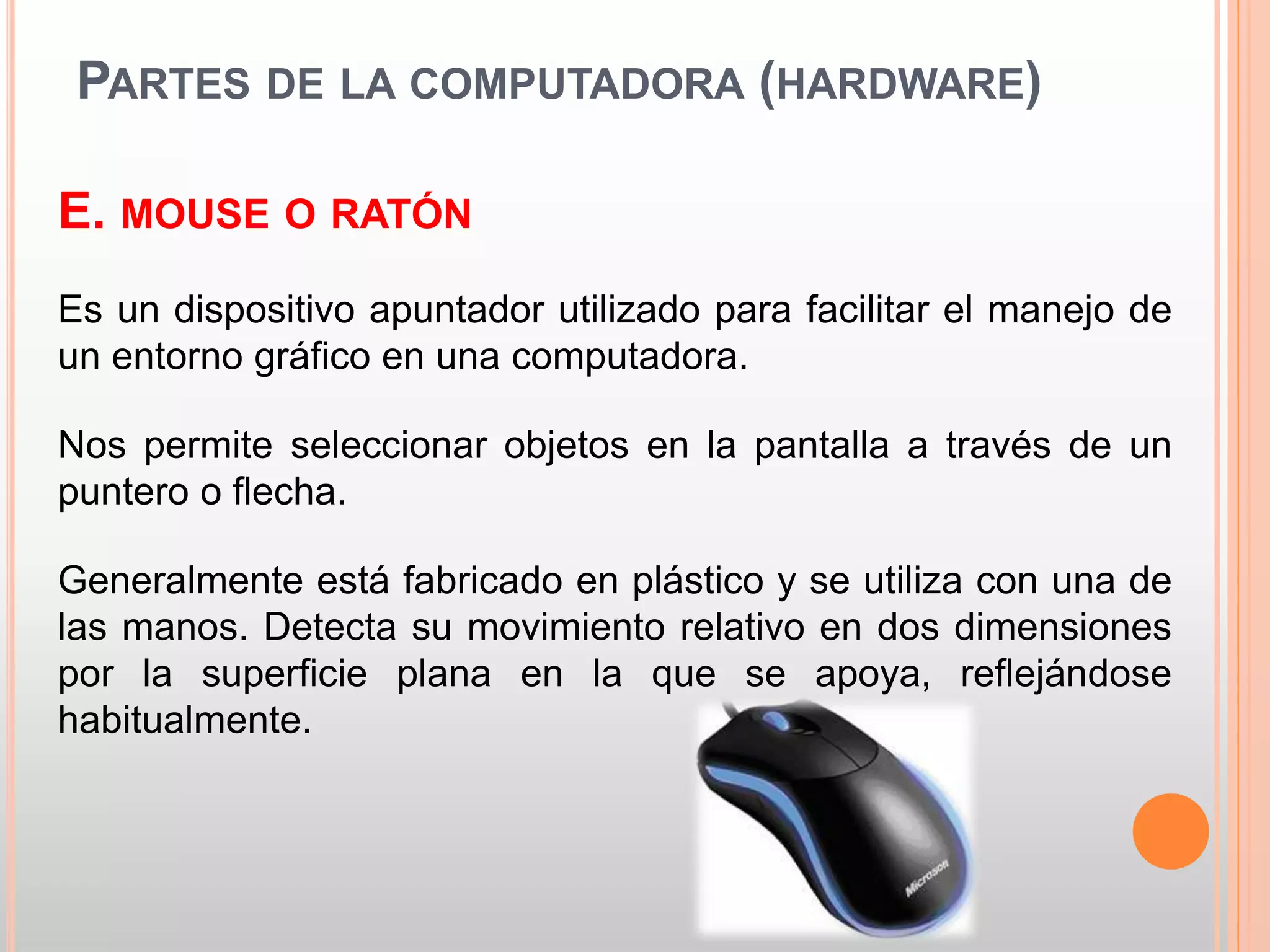 PARTES DE LA COMPUTADORA (HARDWARE) 
E. MOUSE O RATÓN 
Es un dispositivo apuntador utilizado para facilitar el manejo de 
un entorno gráfico en una computadora. 
Nos permite seleccionar objetos en la pantalla a través de un 
puntero o flecha. 
Generalmente está fabricado en plástico y se utiliza con una de 
las manos. Detecta su movimiento relativo en dos dimensiones 
por la superficie plana en la que se apoya, reflejándose 
habitualmente. 
 