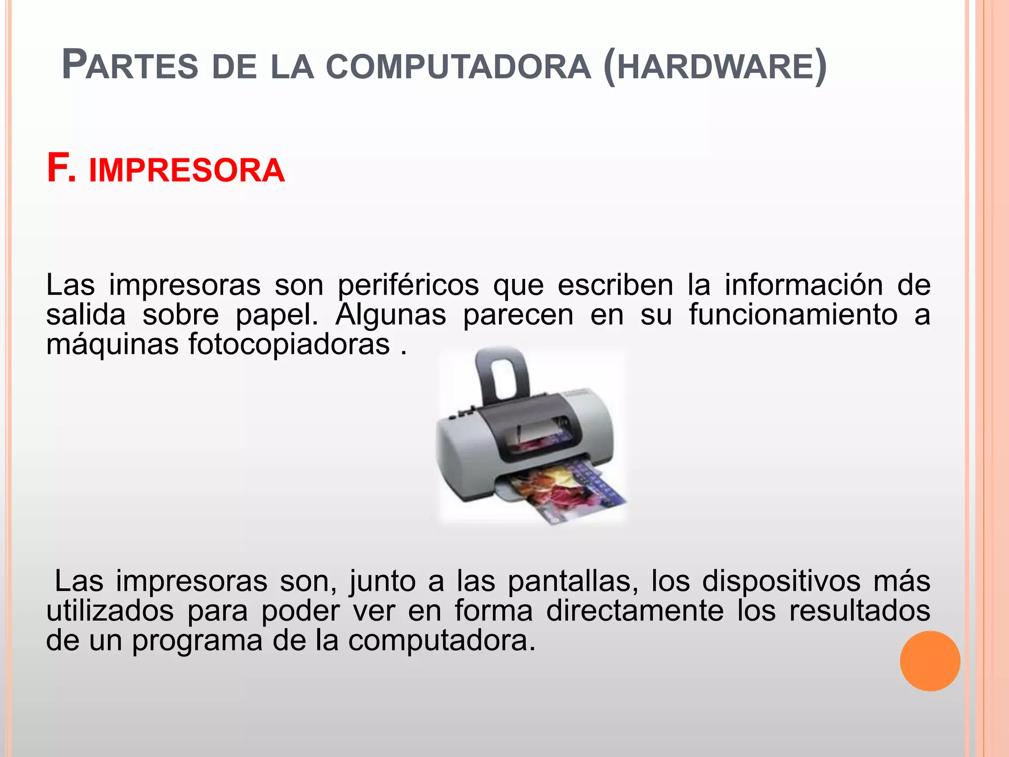 PARTES DE LA COMPUTADORA (HARDWARE) 
F. IMPRESORA 
Las impresoras son periféricos que escriben la información de 
salida sobre papel. Algunas parecen en su funcionamiento a 
máquinas fotocopiadoras . 
Las impresoras son, junto a las pantallas, los dispositivos más 
utilizados para poder ver en forma directamente los resultados 
de un programa de la computadora. 
 