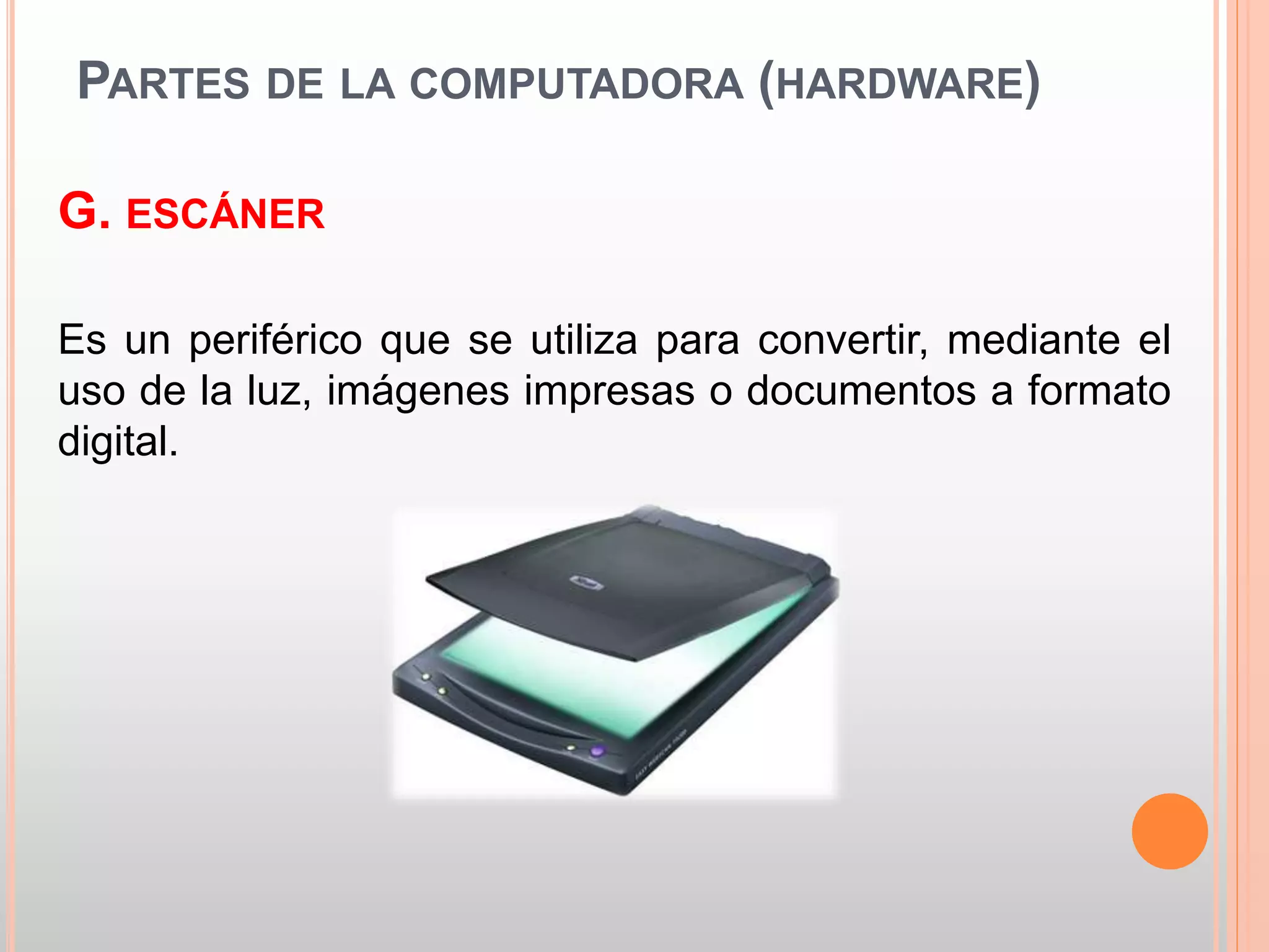 PARTES DE LA COMPUTADORA (HARDWARE) 
G. ESCÁNER 
Es un periférico que se utiliza para convertir, mediante el 
uso de la luz, imágenes impresas o documentos a formato 
digital. 
 