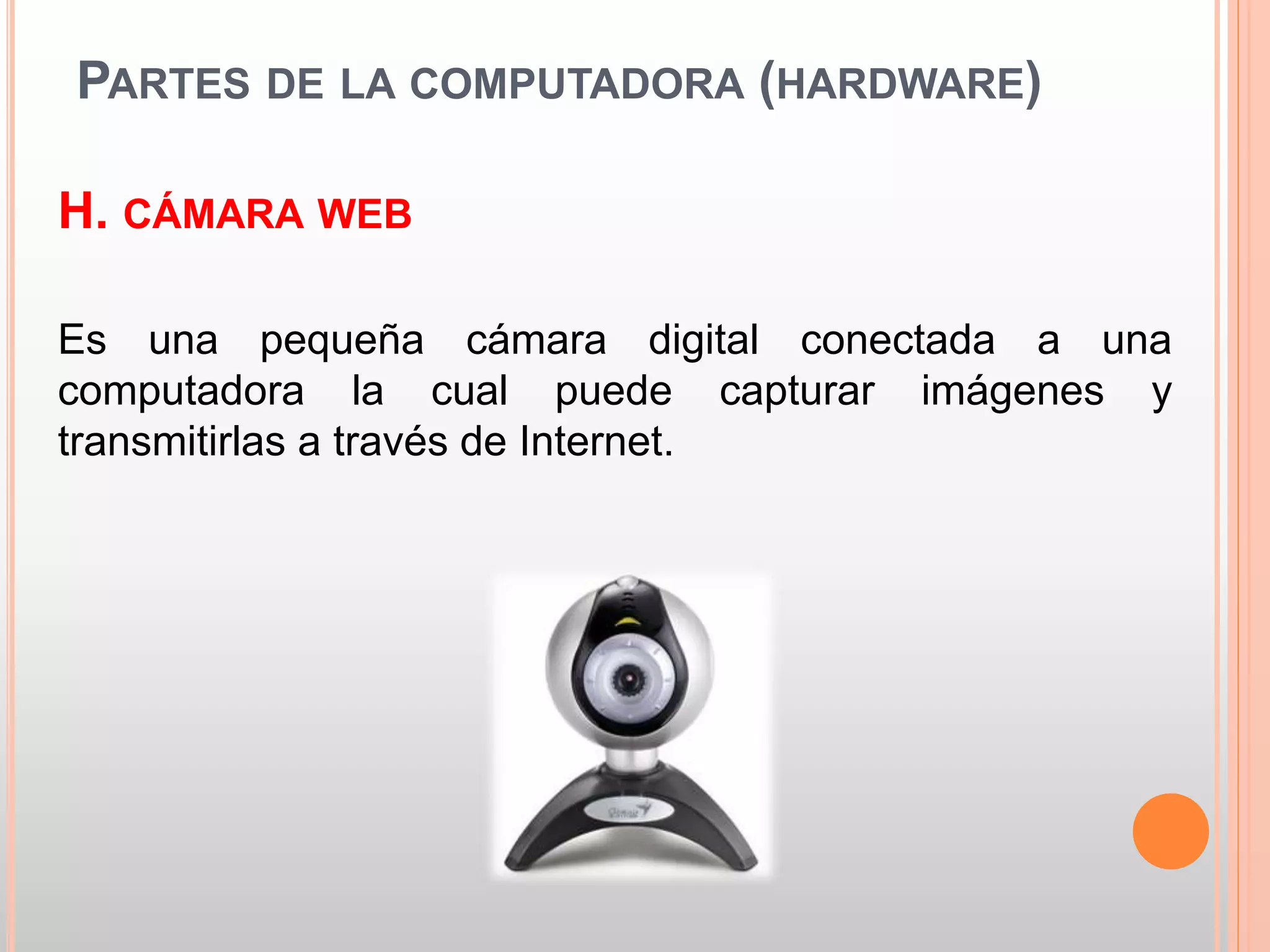 PARTES DE LA COMPUTADORA (HARDWARE) 
H. CÁMARA WEB 
Es una pequeña cámara digital conectada a una 
computadora la cual puede capturar imágenes y 
transmitirlas a través de Internet. 
 