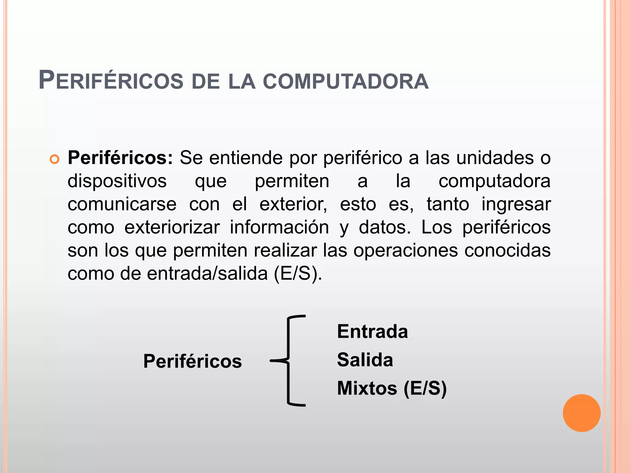 PERIFÉRICOS DE LA COMPUTADORA 
 Periféricos: Se entiende por periférico a las unidades o 
dispositivos que permiten a la computadora 
comunicarse con el exterior, esto es, tanto ingresar 
como exteriorizar información y datos. Los periféricos 
son los que permiten realizar las operaciones conocidas 
como de entrada/salida (E/S). 
Entrada 
Salida 
Mixtos (E/S) 
Periféricos 
 