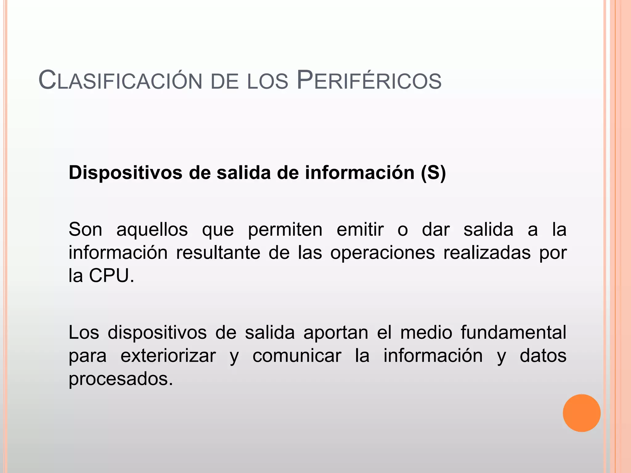 CLASIFICACIÓN DE LOS PERIFÉRICOS 
Dispositivos de salida de información (S) 
Son aquellos que permiten emitir o dar salida a la 
información resultante de las operaciones realizadas por 
la CPU. 
Los dispositivos de salida aportan el medio fundamental 
para exteriorizar y comunicar la información y datos 
procesados. 
 