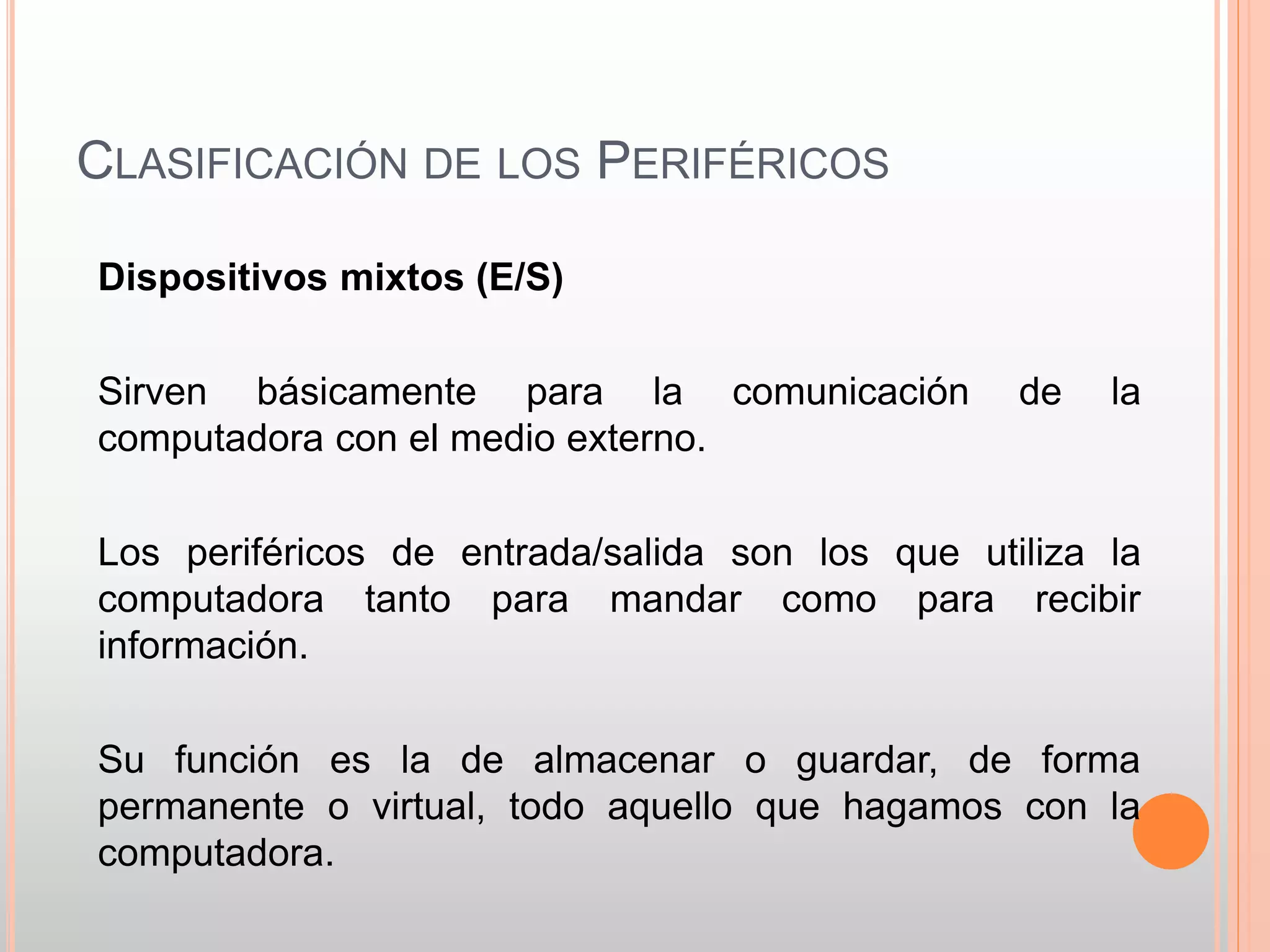 CLASIFICACIÓN DE LOS PERIFÉRICOS 
Dispositivos mixtos (E/S) 
Sirven básicamente para la comunicación de la 
computadora con el medio externo. 
Los periféricos de entrada/salida son los que utiliza la 
computadora tanto para mandar como para recibir 
información. 
Su función es la de almacenar o guardar, de forma 
permanente o virtual, todo aquello que hagamos con la 
computadora. 
 