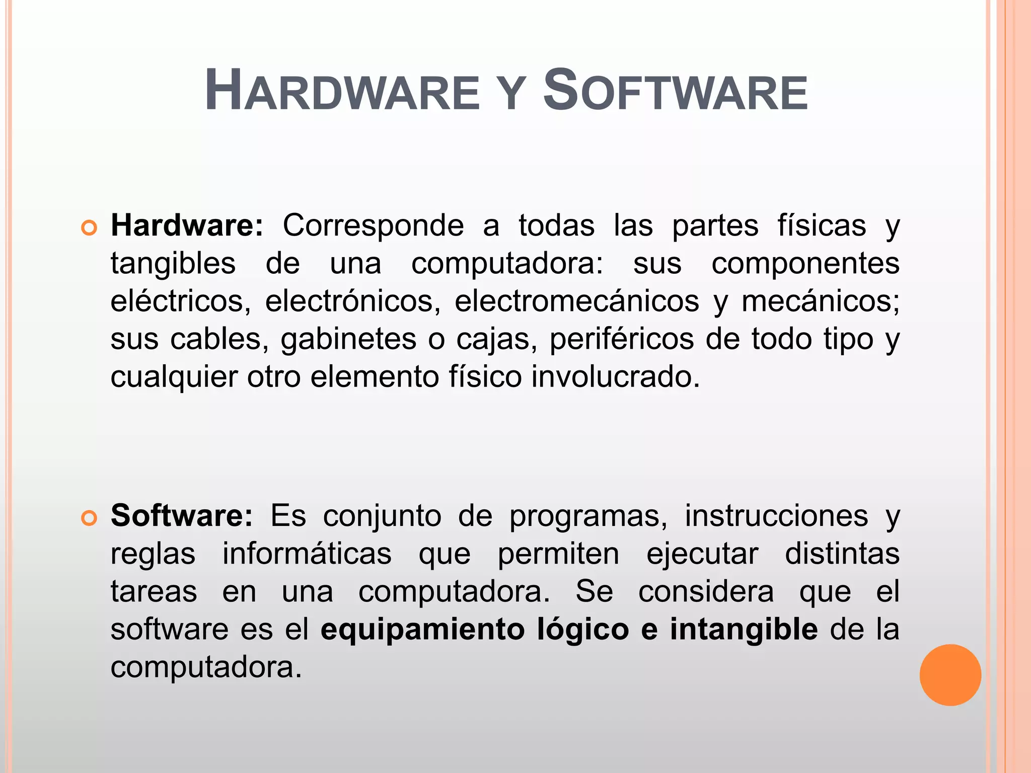 HARDWARE Y SOFTWARE 
 Hardware: Corresponde a todas las partes físicas y 
tangibles de una computadora: sus componentes 
eléctricos, electrónicos, electromecánicos y mecánicos; 
sus cables, gabinetes o cajas, periféricos de todo tipo y 
cualquier otro elemento físico involucrado. 
 Software: Es conjunto de programas, instrucciones y 
reglas informáticas que permiten ejecutar distintas 
tareas en una computadora. Se considera que el 
software es el equipamiento lógico e intangible de la 
computadora. 
 