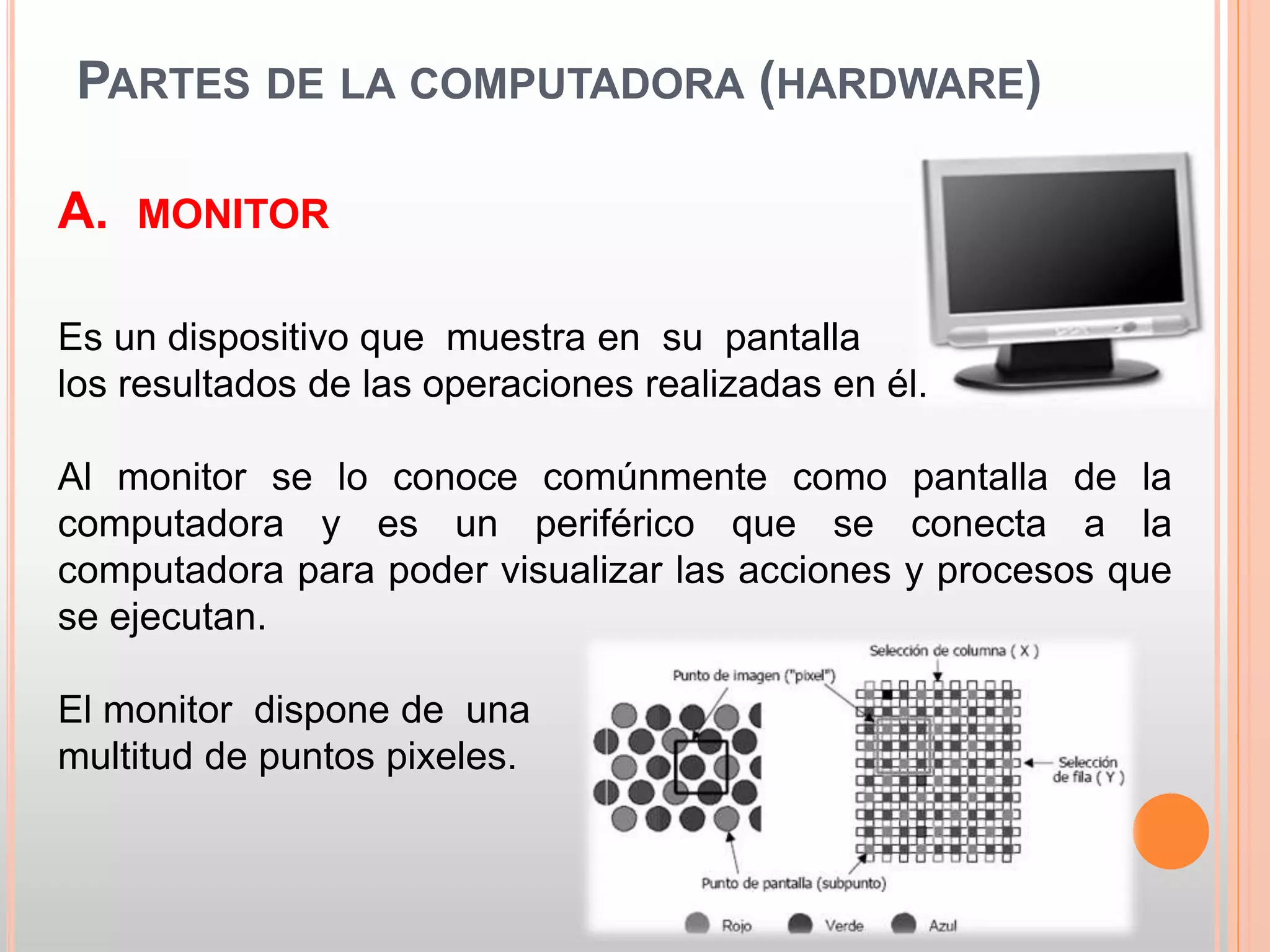 PARTES DE LA COMPUTADORA (HARDWARE) 
A. MONITOR 
Es un dispositivo que muestra en su pantalla 
los resultados de las operaciones realizadas en él. 
Al monitor se lo conoce comúnmente como pantalla de la 
computadora y es un periférico que se conecta a la 
computadora para poder visualizar las acciones y procesos que 
se ejecutan. 
El monitor dispone de una 
multitud de puntos pixeles. 
 