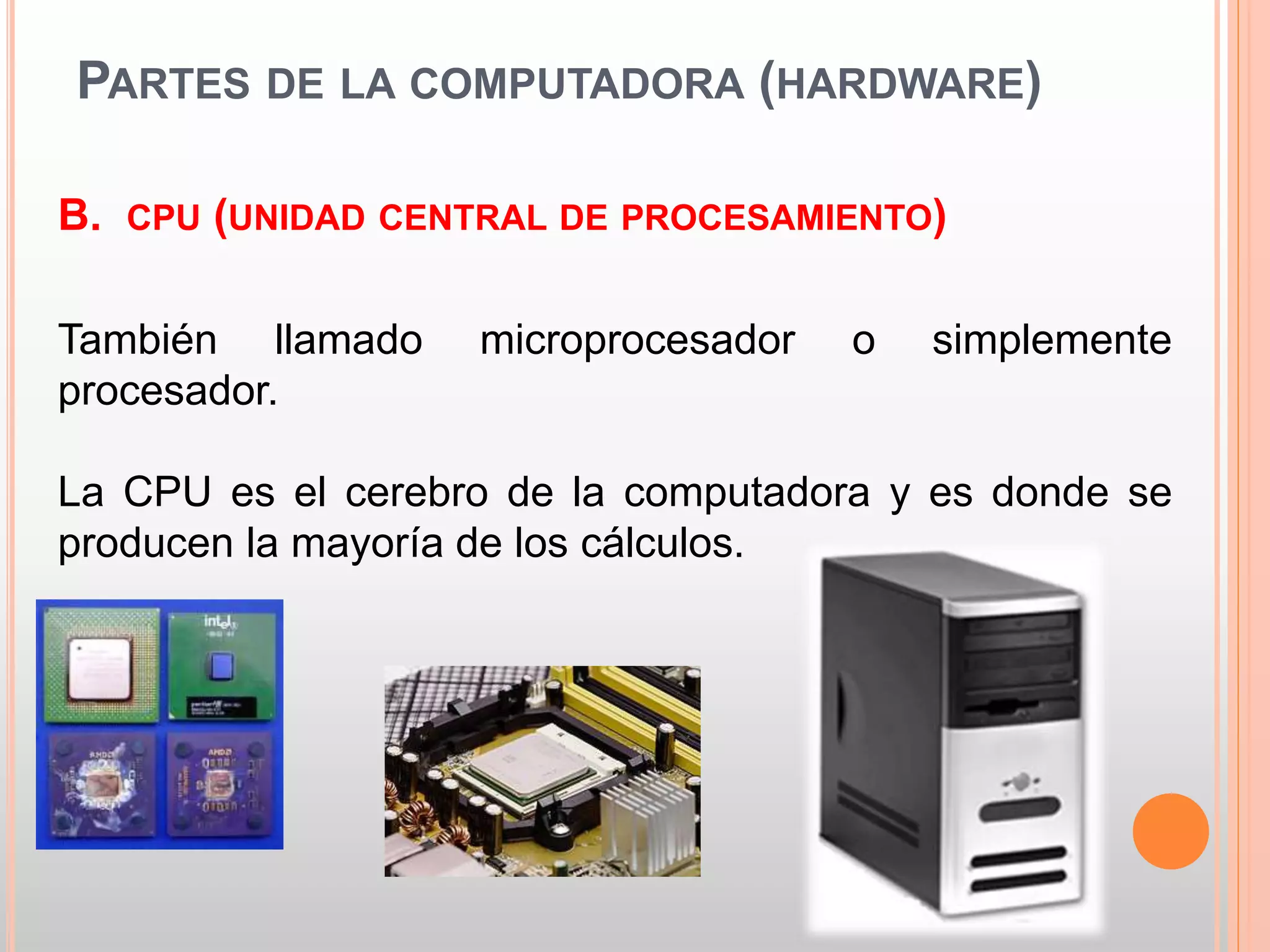 PARTES DE LA COMPUTADORA (HARDWARE) 
B. CPU (UNIDAD CENTRAL DE PROCESAMIENTO) 
También llamado microprocesador o simplemente 
procesador. 
La CPU es el cerebro de la computadora y es donde se 
producen la mayoría de los cálculos. 
 