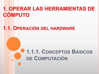 1. OPERAR LAS HERRAMIENTAS DE 
CÓMPUTO 
1.1. OPERACIÓN DEL HARDWARE 
1.1.1. CONCEPTOS BÁSICOS 
DE COMPUTACIÓN 
 