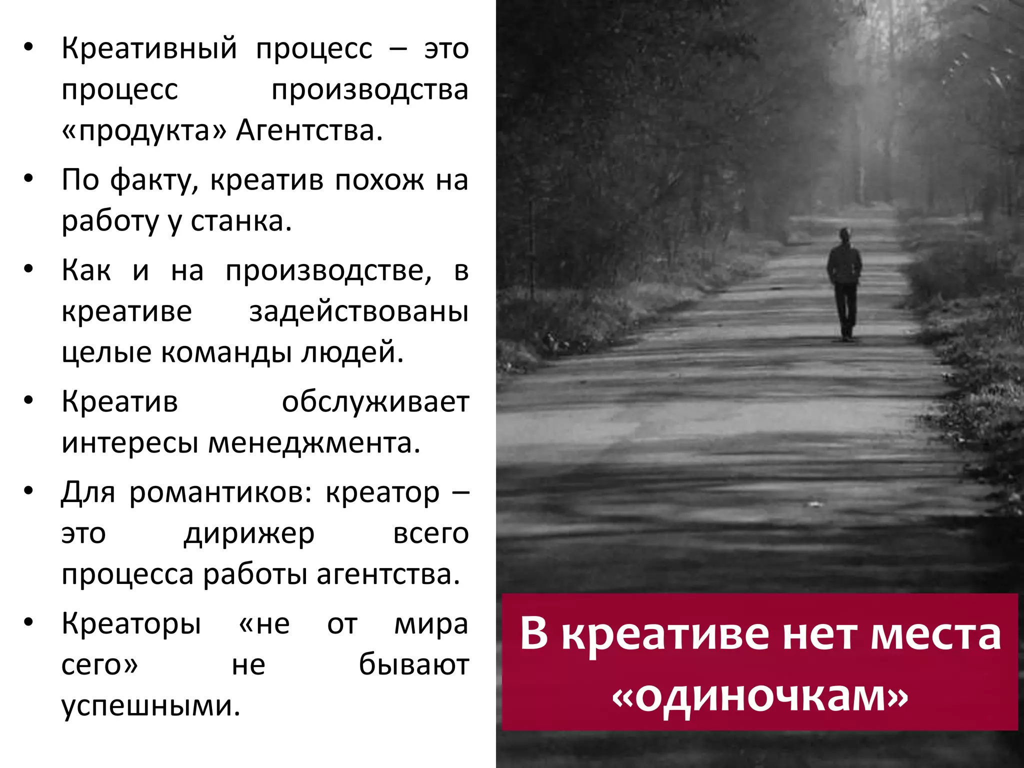В креативе нет места 
«одиночкам» 
• Креативный процесс – это 
процесс производства 
«продукта» Агентства. 
• По факту, креатив похож на 
работу у станка. 
• Как и на производстве, в 
креативе задействованы 
целые команды людей. 
• Креатив обслуживает 
интересы менеджмента. 
• Для романтиков: креатор – 
это дирижер всего 
процесса работы агентства. 
• Креаторы «не от мира 
сего» не бывают 
успешными. 
 