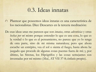 0.3. Ideas innatas 
Plantear que poseemos ideas innatas es una característica de 
los racionalistas. Dice Descartes en la ...