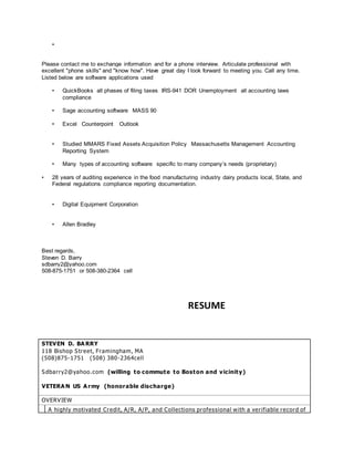 • 
Please contact me to exchange information and for a phone interview. Articulate professional with 
excellent "phone skills" and "know how". Have great day I look forward to meeting you. Call any time. 
Listed below are software applications used 
• QuickBooks all phases of filing taxes IRS-941 DOR Unemployment all accounting laws 
compliance 
• Sage accounting software MASS 90 
• Excel Counterpoint Outlook 
• Studied MMARS Fixed Assets Acquisition Policy Massachusetts Management Accounting 
Reporting System 
• Many types of accounting software specific to many company’s needs (proprietary) 
• 28 years of auditing experience in the food manufacturing industry dairy products local, State, and 
Federal regulations compliance reporting documentation. 
• Digital Equipment Corporation 
• Allen Bradley 
Best regards, 
Steven D. Barry 
sdbarry2@yahoo.com 
508-875-1751 or 508-380-2364 cell 
RESUME 
STEVEN D. BARRY 
118 Bishop Street, Framingham, MA 
(508)875-1751 (508) 380-2364cell 
Sdbar ry2@yahoo.com (willing to commute to Boston and vicinity) 
VETERAN US Army (honorable discharge) 
OVERVIEW 
A highly motivated Credit, A/R, A/P, and Collections professional with a ver ifiable record of 
 