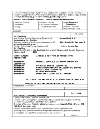 accomplishment spanning 10 years Highly creative, recognized as a results -or iented and 
solution- focused individual. Areas of strength include: Analysis of busines s operat ions 
revenue, forecasting, past performance, purchasing t rends. 
Business Operat ional Management , Human Resources Management 
Inventory Control 
Computer Literacy 
Legal Aspects of 
Purchasing 
Cash Flow Management 
Collect ions 
Pr icing 
Accounts Receivable 
Problem Collections 
Organizational Skills 
EDUCATION 
Cert ificat ions 
2011-2012 
New England Business Educational Systems, MA Account ing I & II, 
Bookkeeping Cert ificat ion 
Amer ican Institute of Professional Bookkeepers, MD GAAP Rules, IRS Tax Laws 6 
Account ing Cert ificat ions 
The Tax College Fast Forward Academy , FL Federal Income Tax 
Cert ificat ion 
Hawaii Pacific University Business Operat ional Management Human Resource 
Management 1978 
CERTIFICATIONS AMERICAN INSTITUTE OF PROFESSIONAL 
BOOKKEEPERS 
MASTERING INTERNAL CONTROLS and FRAUD PREVENTION 
ACCOUNTING 
MASTERING ADJUSTING ENTRIES ACCOUNTING 
MASTERING A UDITING/CORRECTION of ACCOUNTING ERRORS 
MASTERING DEPRECIATION ACCOUNTING 
MASTERING PAYROLL ACCOUNTING 
MASTERING INVENTORY ACCOUNTING VALUATIONS 
THE TAX COLLEGE FASTFORWARD ACADEMY POMPANO BEACH, FL 
FEDERAL INCOME TAX CERTIFICATION IRS TAX LAWS 
PROFESSIONAL EXPERIENCE 
Full Charge Accountant / Bookkeeper 
2011-2014 
Construction Service Company, Mendon, MA 
Full charge processing of all accounts receivable, accounts payable, journal entr ies, 
general ledger , cut checks, cash flow management 
Creat ion of internal financial statements, processed payroll, filed all taxes IRS- 
941, DOR, Unemployment 
aging of accounts receivable, bank reconciliations, per formed collections, 
Invoicing-billing, generated repor ts in regard to cost of goods, profit margin ratios 
C ontr olle d a ll a s pe cts of the compa ny’ s fina ncia l ope r a tions 
1983-2011 
 